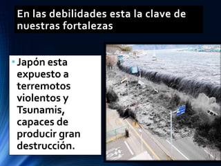En las debilidades esta la clave de
nuestras fortalezas
•Japón esta
expuesto a
terremotos
violentos y
Tsunamis,
capaces de
producir gran
destrucción.
 