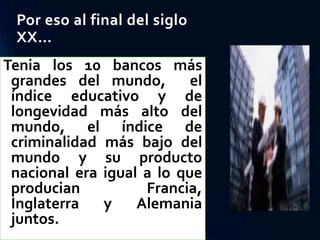 Por eso al final del siglo
XX…
Tenia los 10 bancos más
grandes del mundo, el
índice educativo y de
longevidad más alto del
mundo, el índice de
criminalidad más bajo del
mundo y su producto
nacional era igual a lo que
producian Francia,
Inglaterra y Alemania
juntos.
 