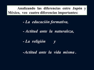 Analizando las diferencias entre Japón y
México, veo cuatro diferencias importantes:
-Actitud ante la vida misma .
- La educación formativa,
- Actitud ante la naturaleza,
- La religión y
 
