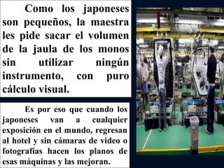 Como los japoneses
son pequeños, la maestra
les pide sacar el volumen
de la jaula de los monos
sin utilizar ningún
instrumento, con puro
cálculo visual.
Es por eso que cuando los
japoneses van a cualquier
exposición en el mundo, regresan
al hotel y sin cámaras de video o
fotografías hacen los planos de
esas máquinas y las mejoran.
 