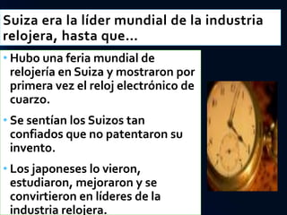 Suiza era la líder mundial de la industria
relojera, hasta que…
• Hubo una feria mundial de
relojería en Suiza y mostraron por
primera vez el reloj electrónico de
cuarzo.
• Se sentían los Suizos tan
confiados que no patentaron su
invento.
• Los japoneses lo vieron,
estudiaron, mejoraron y se
convirtieron en líderes de la
industria relojera.
 
