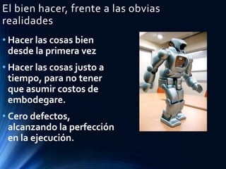 El bien hacer, frente a las obvias
realidades
• Hacer las cosas bien
desde la primera vez
• Hacer las cosas justo a
tiempo, para no tener
que asumir costos de
embodegare.
• Cero defectos,
alcanzando la perfección
en la ejecución.
 