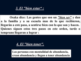 3. El "bien estar“ :
4. El "bien tener".
Osaka dice: Las gentes que son un "bien ser" y dan
a la familia y a su escuela mas de lo que recibieron,
llegarán a este paso, a sentirse bien con lo que son y hacen.
Quienes siguen estos tres pasos en este orden, tarde o
temprano llegaran a lograr :
Las personas con mentalidad de abundancia,
crean abundancia y llegan a tener abundancia
 