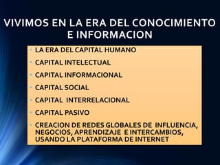 VIVIMOS EN LA ERA DEL CONOCIMIENTO
E INFORMACION
• LA ERA DEL CAPITAL HUMANO
• CAPITAL INTELECTUAL
• CAPITAL INFORMACIONAL
• CAPITAL SOCIAL
• CAPITAL INTERRELACIONAL
• CAPITAL PASIVO
• CREACION DE REDES GLOBALES DE INFLUENCIA,
NEGOCIOS, APRENDIZAJE E INTERCAMBIOS,
USANDO LA PLATAFORMA DE INTERNET
 