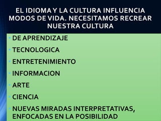 EL IDIOMA Y LA CULTURA INFLUENCIA
MODOS DE VIDA. NECESITAMOS RECREAR
NUESTRA CULTURA
• DE APRENDIZAJE
• TECNOLOGICA
• ENTRETENIMIENTO
• INFORMACION
• ARTE
• CIENCIA
• NUEVAS MIRADAS INTERPRETATIVAS,
ENFOCADAS EN LA POSIBILIDAD
 