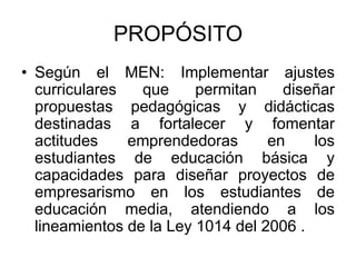 PROPÓSITOSegún el MEN: Implementar ajustes curriculares que permitan diseñar propuestas pedagógicas y didácticas destinadas a fortalecer y fomentar actitudes emprendedoras en los estudiantes de educación básica y capacidades para diseñar proyectos de empresarismo en los estudiantes de educación media, atendiendo a los lineamientos de la Ley 1014 del 2006 .