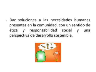 - Dar soluciones a las necesidades humanas presentes en la comunidad, con un sentido de ética y responsabilidad social y una perspectiva de desarrollo sostenible. 