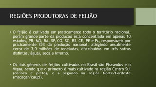 REGIÕES PRODUTORAS DE FEIJÃO
• O feijão é cultivado em praticamente todo o território nacional,
porém grande parte da produção está concentrada em apenas 10
estados, PR, MG, BA, SP, GO, SC, RS, CE, PE e PA, responsáveis por
praticamente 85% da produção nacional, atingindo anualmente
cerca de 3,0 milhões de toneladas, distribuídas em três safras
distintas, águas, seca e inverno.
• Os dois gêneros de feijões cultivados no Brasil são Phaseulus e o
Vigna, sendo que o primeiro é mais cultivado na região Centro Sul
(carioca e preto), e o segundo na região Norte/Nordeste
(macaçar/caupi).
 