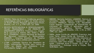 REFERÊNCIAS BIBLIOGRÁFICAS
• FREITAS, Fábio de Oliveira. Evidências genético-
arqueológicas sobre a origem do feijão comum
no Brasil. Revista Pesquisa agropecuária Brasil,
Brasília, v.41, n.7, p.1199-1203, jul. 2006.
• REVISTA BIOTECNOLOGIA & DESENVOLVIMENTO.
FEIJÃO TRANSGÊNICO – UM PRODUTO DA
ENGENHARIA GENÉTICA. Francisco J.L. Aragão,
Ph.D. Giovanni R. Vianna, MSc. Elíbio L. Rech,
Ph.D. CENARGEN - Centro Nacional de Pesquisa
de Recursos Genéticos e Biotecnologia.
EMBRAPA - Empresa Brasileira de Pesquisa
Agropecuária. Fotos cedidas pelos autores
• CTSBF – Comissão Técnica Sul- Brasileira de
Feijão. Informações Técnicas para cultivo do
feijão na Região Sul brasileira. 2.ed.
Florianópolis: Epagri, 2012. 157p.
• RIBEIRO, Nerinéia Dalfollo; LONDERO, Patrícia M.
Griroletto; FILHO, Alberto Cargnelutti; JOST,
Evandro; POERSCH, Nerison Luis; MALIMANN,
Carlos Augusto. Composição de aminoácidos de
cultivares de feijão e aplicações para o
melhoramento genético. Revista Pesquisa
agropecuária Brasil, Brasília, v.42, n.10, p.1393-
1399, out. 2007.
• FARIA, Josias Corrêa de; ARAGÂO, Francisco José
Lima. Faria, Josias Corrêa de. Embrapa 5.1 : o
feijoeiro geneticamente modificado resistente ao
mosaico dourado / Josias Corrêa de Faria,
Francisco José Lima Aragão. – Santo Antônio de
Goiás : Embrapa Arroz e Feijão, 2013. 48 p. -
(Documentos / Embrapa Arroz e Feijão, ISSN
1678-9644 ; 291)
 