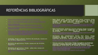 REFERÊNCIAS BIBLIOGRÁFICAS
• http://www.scielo.br/pdf/pab/v41n7/31203.pdf
• https://www.achetudoeregiao.com.br/arvores/feijao.htm
• http://ciencia-da-
natureza.blogspot.com.br/2010/03/taxonomia.html
• http://www.felgrannobre.com.br/index.php/origem-e-
historia-do-feijao
• https://www.researchgate.net/profile/Alberto_cargnelutti_Fi
lho/publication/262738848_Amino_acid_composition_in_com
mon_bean_cultivars_and_applications_for_genetic_breeding/l
inks/53e9543c0cf2fb1b9b670a76.pdf
• Unifeijão. Feijão no Brasil: histórico de produção. Acesso em
26/10/2016, disponível em:
http://unifeijao.com.br/site2013/feijao_brasil.php?txt=1
• Ministério da agricultura. Feijão. Acesso em 26/10/2016,
disponível:
http://www.agricultura.gov.br/vegetal/culturas/feijao
• Ministério da agricultura. Feijão – saiba mais. Acesso em
26/10/2016, disponível em:
http://www.agricultura.gov.br/vegetal/culturas/feijao/saiba-
mais
• Rede Brasil atual. Embrapa promete lançar primeiro feijão
transgênico do mundo em 2016; técnico critica. Por Cida de
Oliveira, da RBA publicado 29/08/2015 16:00. Acesso
26/10/2016, disponível em:
http://www.redebrasilatual.com.br/ambiente/2015/08/embrap
a-deve-lancar-primeiro-feijao-transgenico-do-mundo-em-2016-
1465.html
• Rede fertilizantes. Embrapa anuncia primeiro feijão transgênico
do mundo para 2016. publicado em 28/08/2015. Acesso em
26/10/2016, disponível em:
http://www.redifertilizantes.com.br/embrapa-anuncia-primeiro-
feijao-transgenico-do-mundo-para-2016/
• Movimento dos trabalhadores Rurais Sem Terra. Feijão
transgênico liberado há dois anos está em “banho-maria”.
Publicado 20/05/2015. Acesso em 26/10/2015, disponível em:
http://www.mst.org.br/2015/05/20/feijao-transgenico-liberado-
ha-dois-anos-esta-em-banho-maria.html
• Noticias agrícolas. Entrevista: Feijão transgênico da Embrapa
controla o mosaico dourado causado pela mosca branca.
Publicado em 14/07/2016 14:19. Acesso 26/10/2016. acesso em:
http://www.noticiasagricolas.com.br/videos/graos/176389-
entrevista-com-thiago-souza-da-embrapa-go-no-forum-do-
feijao.html#.WBDZpPkrK00
https://www.youtube.com/watch?v=bn30_py0QAE
 