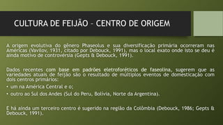 CULTURA DE FEIJÃO – CENTRO DE ORIGEM
A origem evolutiva do gênero Phaseolus e sua diversificação primária ocorreram nas
Américas (Vavilov, 1931, citado por Debouck, 1991), mas o local exato onde isto se deu é
ainda motivo de controvérsia (Gepts & Debouck, 1991).
Dados recentes com base em padrões eletroforéticos de faseolina, sugerem que as
variedades atuais de feijão são o resultado de múltiplos eventos de domesticação com
dois centros primários:
• um na América Central e o;
• outro ao Sul dos Andes (Sul do Peru, Bolívia, Norte da Argentina).
E há ainda um terceiro centro é sugerido na região da Colômbia (Debouck, 1986; Gepts &
Debouck, 1991).
 