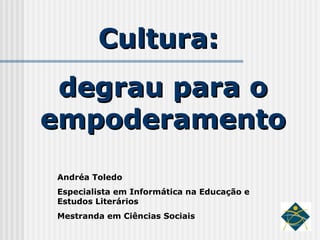 Cultura:  degrau para o empoderamento Andréa Toledo Especialista em Informática na Educação e Estudos Literários Mestranda em Ciências Sociais 