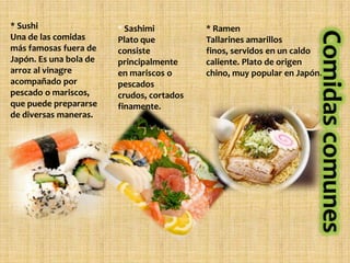 * Sushi                 * Sashimi          * Ramen
Una de las comidas      Plato que          Tallarines amarillos
más famosas fuera de    consiste           finos, servidos en un caldo
Japón. Es una bola de   principalmente     caliente. Plato de origen
arroz al vinagre        en mariscos o      chino, muy popular en Japón.
acompañado por          pescados
pescado o mariscos,     crudos, cortados
que puede prepararse    finamente.
de diversas maneras.
 