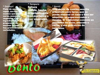 * Tempura
* Donburi              Fritura          * Bentô
Plato de arroz al
                       rápida, hecha    Una ración de comida sencilla
vapor, servido en un                    preparada para llevar, que se
cuenco que contiene    principalmente
                                        puede elaborar en casa o bien ser
carne, pescado,        con mariscos o   adquirido en supermercados o
vegetales u otros      con vegetales.
ingredientes. Puede                     tiendas. El tradicional consiste en
prepararse de                           porciones de arroz, pescado o
muchas formas, y                        carne, y una guarnición de
hay gran cantidad de                    vegetales.
variedades.
 