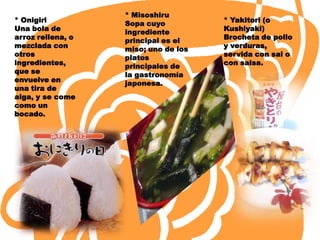 * Misoshiru
* Onigiri          Sopa cuyo          * Yakitori (o
Una bola de        ingrediente        Kushiyaki)
arroz rellena, o   principal es el    Brocheta de pollo
mezclada con       miso; uno de los   y verduras,
otros              platos             servida con sal o
ingredientes,      principales de     con salsa.
que se             la gastronomía
envuelve en        japonesa.
una tira de
alga, y se come
como un
bocado.
 