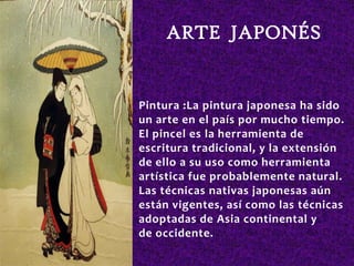 ARTE JAPONÉS


Pintura :La pintura japonesa ha sido
un arte en el país por mucho tiempo.
El pincel es la herramienta de
escritura tradicional, y la extensión
de ello a su uso como herramienta
artística fue probablemente natural.
Las técnicas nativas japonesas aún
están vigentes, así como las técnicas
adoptadas de Asia continental y
de occidente.
 
