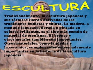 Tradicionalmente, la escultura japonesa y
sus técnicas fueron derivadas de las
tradiciones budistas y shinto. La madera, a
menudo laqueada, dorada o pintada en
colores brillantes, es el tipo más común de
material de escultura. El bronce y
otros metales también son importantes.
Otros materiales, como la piedra y
la cerámica, cumplen roles extremadamente
importantes en la historia de la escultura
japonesa.
 