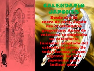 CALENDARIO
  JAPONÉS
     Desde el 1 de
 enero de 1873, Japón
   usa el calendario
 gregoriano. Antes de
entonces, se empleaba
     un calendario
lunisolar adaptado del
 calendario chino. De
 todas formas, siguen
   vigentes las eras
    japonesas para
     indicar años.
 