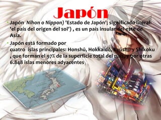 Japón
• Japón Nihon o Nippon) 'Estado de Japón'; significado literal:
  'el país del origen del sol') , es un país insular del este de
  Asia.
• Japón está formado por
  cuatro islas principales: Honshū, Hokkaidō, Kyūshū y Shikoku
  , que forman el 97% de la superficie total del país, y por otras
  6.848 islas menores adyacentes .
 