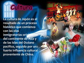 La cultura de Japón es el
resultado de un proceso
histórico que comienza
con las olas
inmigratorias originarias
del continente de Asia y
de las islas del Océano
pacifico, seguido por una
fuerte influencia cultural
proveniente de China.
 