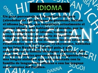 • Un gran porcentaje de la población del país
  (alrededor de 127 millones de personas) hablan
  el idioma japonés, que constituye actualmente el
  noveno idioma más hablado en el mundo, por lo
  que, al comprender el idioma, también se
  comprendería una gran parte de la cultura del
  país.1 Este idioma y sus dialectos locales están muy
  relacionados con las lenguas ryukyuenses, habladas
  en las Islas Ryukyu, al sur del país, y que
  conglomeran la familia delenguas japónicas. Aun
  así, existen teorías que consideran al japonés como
  una lengua aislada o que está conectada con la
  familia de lenguas uro-altaicas o con las lenguas
  austronesias del Pacífico.
 