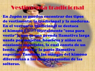 Vestimenta tradicional
• En Japón se pueden encontrar dos tipos
  de vestimenta: la tradicional y la moderna.
  En el vestuario tradicional se destaca
  el kimono (着物? literalmente "cosa para
  vestir"), que es una prenda llamativa larga
  usada por mujeres, hombres y niños en
  ocasiones especiales, la cual consta de un
  fondo, un forro y la parte llamativa
  superior. También las mangas del kimono
  diferencian a las mujeres casadas de las
  solteras.
 