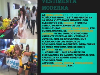 Vestimenta
Moderna
LA MODA LOLITA (ロリータ・ファッション
RORĪTA FASSHON?), ESTÁ INSPIRADO EN
LA MODA VICTORIANA INFANTIL CON
ELEMENTOS DEL ROCOCÓ Y QUE HA
TENIDO DERIVACIONES DE LAS
SUBCULTURAS GÓTICA, PUNK,MEIDO, ETC.
CURIOSAMENTE, EL UNIFORME ESCOLAR
JAPONÉS SE HA TOMADO COMO UNA
VARIANTE ESPECIAL DEL VESTUARIO
JUVENIL, QUE SE ENCUENTRA MUY
PLASMADO EN LOS MEDIOS DE
COMUNICACIÓN JAPONESES. OTRA FORMA
DE MODA MODERNA QUE SE INICIÓ
EN JAPÓN ES EL COSPLAY (コスプ
レ KOSUPURE?), QUE CONSISTE EN
DISFRAZARSE DE ALGÚN PERSONAJE QUE
APAREZCA EN ALGÚN MEDIO DE
COMUNICACIÓN
JAPONÉS:ANIME, MANGA, VIDEOJUEGOS,
VÍDEOS MUSICALES, ETC.
 