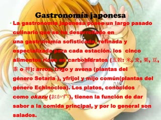 Gastronomía japonesa
• La gastronomía japonesa posee un largo pasado
 culinario que se ha desarrollado en
 una gastronomía sofisticada, refinada y
 especializada para cada estación. los cinco
 alimentos ricos en carbohidratos (五穀: 米, 麦, 粟, 豆,
 黍 o 稗): arroz, trigo y avena (plantas del
 género Setaria ), yfrijol y mijo común(plantas del
 género Echinocloa). Los platos, conocidos
 como okazu (おかず?), tienen la función de dar
 sabor a la comida principal, y por lo general son
 salados.
 