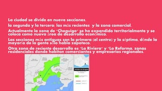 La ciudad se divide en nueve secciones.
la segunda y la tercera: las más recientes y la zona comercial.
Actualmente la zona de "Cheguigo" se ha expandido territorialmente y se
coloca como nueva área de desarrollo económico.
Las secciones más antiguas son la primera (el centro) y la séptima, dónde la
mayoría de la gente sólo habla zapoteco.
Otra zona de reciente desarrollo es "La Riviera" y "La Reforma, zonas
residenciales donde habitan comerciantes y empresarios regionales.
 