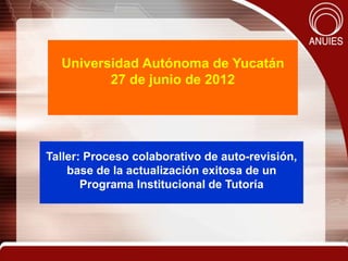 Universidad Autónoma de Yucatán
         27 de junio de 2012




Taller: Proceso colaborativo de auto-revisión,
    base de la actualización exitosa de un
       Programa Institucional de Tutoría
 