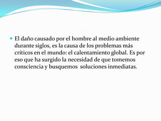  El daño causado por el hombre al medio ambiente
 durante siglos, es la causa de los problemas más
 críticos en el mundo: el calentamiento global. Es por
 eso que ha surgido la necesidad de que tomemos
 consciencia y busquemos soluciones inmediatas.
 