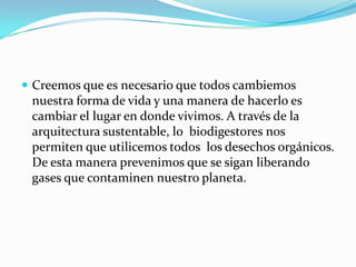  Creemos que es necesario que todos cambiemos
 nuestra forma de vida y una manera de hacerlo es
 cambiar el lugar en donde vivimos. A través de la
 arquitectura sustentable, lo biodigestores nos
 permiten que utilicemos todos los desechos orgánicos.
 De esta manera prevenimos que se sigan liberando
 gases que contaminen nuestro planeta.
 