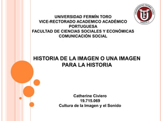 UNIVERSIDAD FERMÍN TORO
VICE-RECTORADO ACADEMICO ACADÉMICO
PORTUGUESA
FACULTAD DE CIENCIAS SOCIALES Y ECONÓMICAS
COMUNICACIÓN SOCIAL
Catherine Civiero
19.715.069
Cultura de la Imagen y el Sonido
HISTORIA DE LA IMAGEN O UNA IMAGEN
PARA LA HISTORIA
 