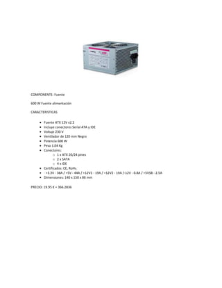 COMPONENTE: Fuente<br />600 W Fuente alimentación<br />CARACTERISTICAS<br />Fuente ATX 12V v2.2 <br />Incluye conectores Serial ATA y IDE <br />Voltaje 230 V <br />Ventilador de 120 mm Negro <br />Potencia 600 W <br />Peso 1.04 Kg <br />Conectores: <br />1 x ATX 20/24 pines <br />2 x SATA <br />4 x IDE <br />Certificados: CE, RoHs. <br />· +3.3V - 38A / +5V - 44A / +12V1 - 19A / +12V2 - 19A /-12V - 0.8A / +5VSB - 2.5A <br />Dimensiones: 140 x 150 x 86 mm <br />PRECIO: 19.95 € = 366.2836<br />COMPONENTE: Cooler<br />DTC-DAA08<br />CARACTERISTICAS:<br />Características del ventilador upside-down Ф92x25mm ofrece flujo de aire óptimo a nivel de poco ruido. Disipador de calor de aluminio de tipo radial ofrece un alto rendimiento de refrigeración. Instalación simple y fácil con clips .<br />Application For Intel Socket 65W <br />LGA775 <br />Core 2 Duo <br />Pentium Dual-Core <br />Celeron Dual-Core <br />Celeron/Celeron D Specifications:<br />Overall Dimension 94X94X45mmFan Dimension Ф92X25mmNet Weight 170gBearing Type Hydro BearingRated Voltage 12VDCOperating Voltage 10.8～13.2VDCStarted Voltage 7VDCRated Current 0.18±10%APower Input 2.16WFAN Speed 2200±10%RPMMAX.Air Flow 40.9CFM<br />PRECIO: 6.25€ = 114.7505 MXN<br />COMPONENTE: CPU<br />Corei7-2600k<br />CARACTERISTICAS:<br />Technical Details<br />Specs: Quad-core 3.4GHz, 8M Cache, Intel HD Graphics 3000, 95 watt TDP, Dual-channel DDR3 memory support, socket LGA1155 <br />Quad-core processor with Intel Hyper-Threading Technology (Intel HT) delivers eight-way <br />Enhanced Intel SpeedStep Technology is an advanced means of enabling very high performance while also delivery power-conservation. <br />8 MB Intel Smart Cache is dynamically shared to each processor core, based on workload <br />All Core i7 processors have Intel Turbo Boost Technology <br />Product DetailsProduct Dimensions: 4.5 x 4 x 3.2 inches ; 11.2 ounces Shipping Weight: 12 ounces (View shipping rates and policies) Shipping: This item is also available for shipping to select countries outside the U.S. ASIN: B004EBUXSA Item model number: BX80623I72600K <br />PRECIO: $307.49 = 4203.5543<br />COMPONENTE: Placa Base<br />DP67BG<br />CARACTERISTICAS:<br />Tipo BIOS : <br />Intel <br />Características del BIOS : <br />Rapid BIOS boot, soporte para SMBIOS, Tecnología Hyper-Threading, compatible con ACPI 3.0b, admite DMI 2.5, compatible con wfm <br />Monitorización de hardware : <br />Temperatura interna de CPU, temperatura del chasis, tacómetro de ventilador de CPU, tacómetro de la caja del ventilador, voltaje del sistema, voltaje interno de CPU <br />Desactivación / Activación : <br />Activación del RTC (reloj en tiempo real), suspender la RAM (STR), activación de la LAN (WOL), activación del dispositivo PCI, activación a través de puerto USB <br />Características de hardware : <br />Detección de intrusión en el chasis, Compatibilidad con tecnología NVIDIA SLI, admite tecnología ATI CrossFireX, Intel Fast Memory Access Technology, Intel Turbo Boost Technology 2.0<br />PRECIO 178,95 € = 3285.5365 MXN<br />COMPONENTE: Memoria<br />8 GB DDR3 133Mhz<br />CARACTERISTICAS:<br />Patriot Gamer Series DDR3 SDRAM optimizada y predefinida para la plataforma de próxima generación, el Patriot Gamer G2 Series DDR3 SDRAM módulo tiene una potencia de 1333 9-9-9-24 a aumentar enormemente los niveles de rendimiento de toda la plataforma.o DDR3 1333 ofrece un rendimiento increíble y compatibilidad de plataforma de hasta 10,6 GB / s de ancho de banda por canal de memoria para el trabajo y el poder último de juego!• difusores de calor de aluminio El jugador Patriot G2 de la serie de módulos de memoria DDR3 está equipado con una extrusión de aluminio disipador para la disipación de calor eficiente para asegurar la estabilidad del sistema.• Soporta Intel Extreme Memory perfiles Intel Extreme Memory Perfiles (XMP) proporciona una solución robusta, basada en perfiles solución de overclocking para novatos y overclockers experimentados - overclock fácilmente su plataforma, seleccionando el perfil predefinido en el BIOS, o ajustar manualmente la frecuencia y los horarios para extraer el máximo rendimiento de su CaracterísticasUna mayor latencia (9-9-9-24)<br />Voltaje: 1.65VListo XMPEquipado con un escudo de aluminio extruido para proporcionar una refrigeración mejorada100% probados y verificadosRoHSProbado en la plataforma Intel P67Recomendar el usoDe alto rendimiento o de la memoria para juegos<br />PRECIO: 1000<br />COMPONENTE: DISCO SSD<br />SSD SATA X15 80GB<br />CARACTERISTICAS:GENERAL<br />Tipo de dispositivo: Unidad en estado sólido - internoAnchura: 7 cmProfundidad: 10 cmAltura: 9.5 mmPeso: 88 g<br />DISCO DURO<br />Factor de forma: 2.5quot;
Capacidad: 80 GBTipo de interfaz: Serial ATA-300Características: Native Command Queuing (NCQ), flash de celda de niveles múltiples (MLC)Homologado: S.M.A.R.T.<br />PRESTACIÓN<br />Tasa de datos internos: 270 MBps (lectura)/ 90 MBps (escritura)<br />FIABILIDAD<br />MTBF (tiempo medio entre errores): 1,200,000 hora(s)<br />EXPANSIÓN / CONECTIVIDAD<br />Interfaces: 1 x Serial ATA-300Compartimentos compatibles: 1 x interna - 2.5quot;
<br />DIVERSO<br />Cumplimiento de normas: CE, UL, VCCI, C-Tick, BSMI, WHQL, RoHS, KCC<br />PARÁMETROS DE ENTORNO<br />Temperatura mínima de funcionamiento: 0 °CTemperatura máxima de funcionamiento: 70 °CÁmbito de humedad de funcionamiento: 5 - 95%Tolerancia a golpes: 1500 g a 0,5 ms (operativo) / 1500 g a 0,5 ms (no operativo)Tolerancia a las vibraciones: 2.17 g a 5-700 Hz (operativo) / 3.13 g @ 5-800 Hz (no operativo)<br />PRECIO: 155.95€ =2902.9242<br />COMPONENTE: DISCO DURO<br />402844053975Caviar Green de 2 TB<br />Interfaz SATA 6 Gb/s<br />Capacidad formateado 2,000,398 MB<br />Sectores de usuario por disco 3,907,029,168<br />Soporte para LBA Sí<br />Conector de enganche SATA Sí<br />Enganche del activador/ aparcamiento automático Sí<br />Formato 3,5 pulgadas<br />Compatible con RoHS2 Sí<br />Velocidad de transferencia de datos (máx.)<br />Búfer al host 6 Gb/s<br />Caché (MB) 64<br />Velocidad de rotación (RPM) IntelliPower<br />Fiabilidad/integridad de datos<br />Ciclos de carga/descarga3 300.000<br />Errores de lectura no recuperables<br />Administración de energía por bits leídos<br />12 V CC (A, pico) 1,75<br /><1 en 1015<br />Requisitos de energía medios (W)<br />Lectura/escritura 6<br />Inactividad 3.7<br />En espera 0.8<br />Suspensión 0.8<br />Especificaciones ambientales<br />Temperatura<br />Operativa (°C) De 0 a 60<br />No operativa De -40 a 70<br /> Impacto (Gs)<br />Operativo (2 ms, lectura) 30<br />Operativo (2 ms, lectura/escritura) 65<br />No operativo (1 ms) 250<br />Acústica media (dBA)<br />Modo de inactividad 24<br />Modo de rendimiento de búsqueda 29 <br />Modo de búsqueda silenciosa 25<br />Dimensiones físicas<br />Altura (pulg./mm, máx.) 1,028/25,4<br />Longitud (pulg./mm, máx.) 5,787/147<br />Anchura (pulg./mm, ± 0,01 pulg.) 4/101,6<br />Peso (lb/kg, ± 10%) 1,61/0,73<br />,[object Object],PRECIO: 68.95 € = 1283.4666<br />3476409-261440COMPONENTE: TARJETA GRAFICA<br />nVidia GeForce GTS450 con 1GB GDDR5<br />• Preparada para Nvidia 3D Vision SurroundAmplíe sus juegos a través de las tres pantallas en 3D totalmente estereoscópicas para la última experiencia quot;
dentro del juegoquot;
 con la potencia de las tecnologías NVIDIA 3D Vision y SLI. NVIDIA Surround también soporta juego en pantalla triple con pantallas que no sean estéreo.<br />• Tecnología Nvidia CUDALa tecnología CUDA desbloquea la potencia de los núcleos de procesamiento de las GPU para acelerar las tareas del sistema que son más demandantes - tales como la codificación de vídeo - proporcionando un rendimiento hasta siete veces mayor sobre las CPU tradicionales<br />• Nvidia SLI TechnologyOfrece hasta dos veces el rendimiento de la configuración de una sola GPU para una experiencia en juego sin igual, al permitir que dos tarjetas gráficas funcionen en paralelo. La característica indispensable para el rendimiento de gráficos PCI Express, SLI, mejora drásticamente el rendimiento de los mejores juegos. Versiones certificadas de GPUs GeForce PCI Express de NVIDIA solamente.<br />• Nvidia PureVideo HD TechnologyLa combinación de aceleración de descodificación de vídeo de alta definición y postprocesamiento que proporciona una imagen clara sin precedentes, un vídeo nítido, un color perfecto y un tamaño de iamgen adecuado para películas y vídeo.<br />• Nvidia PhysX-ReadyLa admisión de la GPU GeForce de la tecnología NVIDIA PhysX, permite una nueva clase de interacción física en el juego para obtener una experiencia más dinámica y realista con GeForce.<br />Especificaciones TécnicasGPU• GeForce GTS 450Memoria• 1024MB GDDR5Ancho de Banda de Memoria• 128 bitInterfaz• PCI Express 2.0 x16Soporte SLI• SiDirectX• 11Reloj del Núcleo• 783 MHzReloj de la Memoria• 3608 MhzSalidas de Video• 2 x DVI (HDCP)• 1 x mini HDMICaracterísticas• Tecnología NVIDIA 3D Vision Surround • Tecnología NVIDIA PhysX• Tecnología NVIDIA CUDA• Tecnología NVIDIA PureVideo HDConector de Alimentación• 1 x 6 pines <br />PRECIO: 2,069<br />COMPONENTE: Blu Ray<br />Lector/grabadora Blu-Ray<br />Este es un drive combo de LG Electronics GGC-H20L Blu-ray/HD DVD con Lightscribe. Este drive es una solución multifuncional que necesita tu computadora multimedia. No solo lee discos Blu-ray y HD-DVD, pero también puede leer y grabar discos DVD y CD. La tecnología Lightscribe completa este paquete, permitiéndote quemar etiquetas en el DVD y CD.<br />Especificaciones:<br />Tipo de Unidad: BD/HD DVD-ROM/DVD+-RW DL Interfaz: Serial ATA Interno/Externo: Internal Tipo de Sistema: Windows Velocidad DVD+R DL: 4 X (DVD, DVD-R) Velocidad DVD-R DL: 4 X (DVD, DVD-R) Unit Type Interno/Externo:Internal Tipo de Drive:BD/HD DVD-ROM/DVD+-RW DL HD DVD HD DVD-ROM Read Speed: 3 X (HD DVD, HD DVD-R) Blu-Ray BD-ROM Read Speed: 6 X (BD, BD-R) DVD Speed DVD+R DL Speed: 4 X (DVD, DVD-R) DVD-R DL Speed: 4 X (DVD, DVD-R) DVD-RAM Speed: 5 X (DVD, DVD-R) DVD-RW Speed: 6 X (DVD, DVD-R) DVD+RW Speed: 8 X (DVD, DVD-R) DVD+R Speed: 16 X (DVD, DVD-R) DVD-R Speed: 16 X (DVD, DVD-R) Velocidad de Lectura DVD-ROM: 16 X (DVD, DVD-R) CD Speed CD-ROM Rewrite Speed: 24 X (CD,CD-R) CD-ROM Write Speed: 40 X (CD,CD-R) Velocidad de Lectura CD-ROM: 40 X (CD,CD-R) <br />PRECIO: 99,66 € = 1855.1165<br />COMPONENTE: Teclado y Mouse<br />Logitech<br />MK250<br />Teclado<br />Conectividad: conexión inalámbrica avanzada de 2,4 GHz<br />Duración de pilas: aproximadamente 15 meses*<br />Duración de las teclas: 5.000.000 de ciclos (excluida la tecla de bloqueo numérico)<br />Tipo de teclas: ultraplanas, resistentes a salpicaduras**<br />Otros: patas inclinables, conmutador de encendido/apagado<br />Dimensiones del producto (An x Pr x Al): 445 mm x 167 mm x 22 mm (+/- 2 mm)<br />Peso del producto: 527 g +/- 10 g<br />Ratón<br />Conectividad: conexión inalámbrica avanzada de 2,4 GHz<br />Botones: 3 botones<br />Seguimiento: óptico<br />Resolución de seguimiento: 1.000 dpi<br />Duración de pilas: aproximadamente 6 meses*<br />Otros: indicador de carga de pilas, conmutador de encendido/apagado<br />Dimensiones del producto (Pr x An x Al): 110,5 mm x 60,6 mm x 37,9 mm (+/- 2 mm)<br />Peso del producto: 64,6 g +/- 5 g<br />Receptor inalámbrico<br />Interfaz: USB<br />Marcas de agen<br />PRECIO: 19,90 € =  370.4276<br />COMPONENTE: Caja<br />ATX y 600W<br />CARACTERISTICAS:<br />Fuente de poder acteck<br />Modelo AF-B600P<br />Formato ATX<br />Capacidad de 600W<br />Ventilador Integrado <br />Switch de Apagado y encendido.<br />1x ATX 20+4 Pines<br />1x ATX 4 Pines<br />2x4 Pin Estandar Molex<br />2x Sata <br />1x Floppy<br />PRECIO:290<br />COMPONENTE: Sistema Operativo<br />Windows 7<br />Home Premium<br />CARACTERISTICAS:<br />Windows 7 Home Premium ofrece una variada y dinámica experiencia de entretenimiento en tu PC. Te será muy fácil crear una red doméstica y compartir tus fotos, vídeos y música favoritos. Puedes ver, pausar y rebobinar imágenes de TV, o grabarlas y verlas cuando y donde quieras.<br />Graba imágenes de TV en tu PC<br />Personaliza tu escritorio<br />Comparte archivos en los diversos equipos que tengas en casa<br />Fija cualquier programa en la barra de tareas<br />Transfiere archivos de música a cualquier dispositivo conectado a la red<br />Encuentra prácticamente todo en tu PC, desde documentos y fotos hasta correo electrónico<br />Acceso a los archivos usados recientemente con sólo dos clic<br />PRECIO: 167.95€ = 1525.45<br />COMPONENTEPERTENECE ANOMBRE DEL COMPONENTEPRECIOSFuenteCoolerCPUPlaca BaseMemoriaDisco SSDDisco DuroTarjeta GraficaBlu-RayTeclado y MouseCajaSistema OperativoIntelIntelIntelPatriot GamerIntelWestern DigitalGigaByteLGLogitechActeckWindows 7600w Fuente de AlimentacionDTC-DAA08Corei7-2600kDP67BG8 GB DDR3 133MhzSSD SATA X15 80GBCaviar Green de 2TBnVidia GeForce GTS450  con 1GB GDDR5GGC-H20L Lector/GrabadorMK250ATX y 6OOWHome Premium366.28114.754203.553285.5310002902.921283.4620691855.11370.422901525.45Costo Total:19, 266.47<br />
