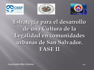 Estrategia para el desarrolloEstrategia para el desarrollo
de una Cultura de lade una Cultura de la
Legalidad en comunidadesLegalidad en comunidades
urbanas de San Salvador.urbanas de San Salvador.
FASE IIFASE II
Licenciada Alba Jiménez 2008
 