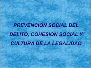 PREVENCIÓN SOCIAL DEL
DELITO, COHESIÓN SOCIAL Y
CULTURA DE LA LEGALIDAD
 