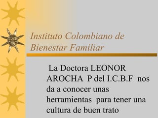 Instituto Colombiano de Bienestar Familiar La Doctora LEONOR AROCHA  P del I.C.B.F  nos da a conocer unas herramientas  para tener una cultura de buen trato  