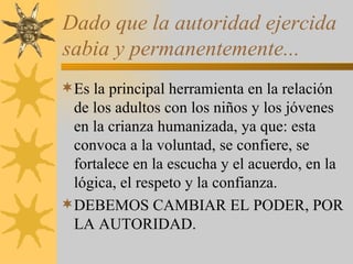 Dado que la autoridad ejercida sabia y permanentemente... Es la principal herramienta en la relación de los adultos con los niños y los jóvenes en la crianza humanizada, ya que: esta convoca a la voluntad, se confiere, se fortalece en la escucha y el acuerdo, en la lógica, el respeto y la confianza. DEBEMOS CAMBIAR EL PODER, POR LA AUTORIDAD. 