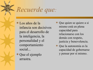 Recuerde que : Los años de la infancia son decisivos para el desarrollo de la inteligencia, la personalidad y el comportamiento social... Que el ejemplo arrastra. Que quien se quiere a si mismo está en plena capacidad para relacionarse con los demás con respeto, justicia y benevolencia. Que la autonomía es la capacidad de gobernarse y pensar por sí mismo. 