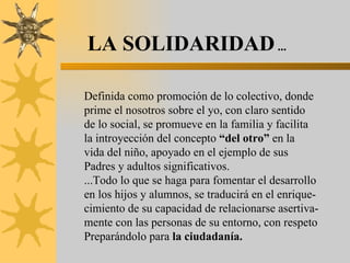 LA SOLIDARIDAD  ... Definida como promoción de lo colectivo, donde prime el nosotros sobre el yo, con claro sentido de lo social, se promueve en la familia y facilita la introyección del concepto  “del otro”  en la vida del niño, apoyado en el ejemplo de sus  Padres y adultos significativos. ...Todo lo que se haga para fomentar el desarrollo en los hijos y alumnos, se traducirá en el enrique- cimiento de su capacidad de relacionarse asertiva- mente con las personas de su entorno, con respeto Preparándolo para  la ciudadanía. 