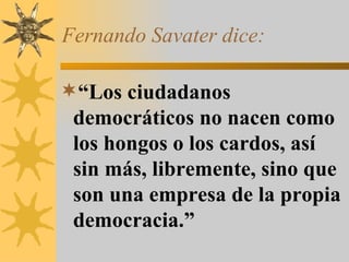 Fernando Savater dice: “ Los ciudadanos democráticos no nacen como los hongos o los cardos, así sin más, libremente, sino que son una empresa de la propia democracia.” 