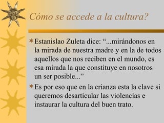 Cómo se accede a la cultura? Estanislao Zuleta dice: “...mirándonos en la mirada de nuestra madre y en la de todos aquellos que nos reciben en el mundo, es esa mirada la que constituye en nosotros un ser posible...” Es por eso que en la crianza esta la clave si queremos desarticular las violencias e instaurar la cultura del buen trato. 