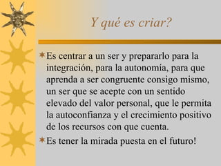 Y qué es criar?  Es centrar a un ser y prepararlo para la integración, para la autonomía, para que aprenda a ser congruente consigo mismo, un ser que se acepte con un sentido elevado del valor personal, que le permita la autoconfianza y el crecimiento positivo de los recursos con que cuenta. Es tener la mirada puesta en el futuro! 