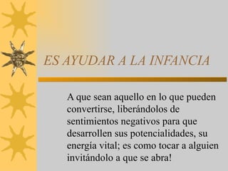 ES AYUDAR A LA INFANCIA A que sean aquello en lo que pueden convertirse, liberándolos de sentimientos negativos para que desarrollen sus potencialidades, su energía vital; es como tocar a alguien invitándolo a que se abra! 