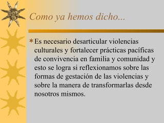 Como ya hemos dicho... Es necesario desarticular violencias culturales y fortalecer prácticas pacíficas de convivencia en familia y comunidad y esto se logra si reflexionamos sobre las formas de gestación de las violencias y sobre la manera de transformarlas desde nosotros mismos. 