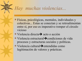 Hay  muchas violencias... Físicas, psicológicas, mentales, individuales y colectivas... Estas se conectan y se retroalimentan entre sí, por eso es imperativo romper el círculo vicioso Violencia directa   acto o acción Violencia estructural  condiciones de vida procesos y estructuras sociales y políticas. Violencia cultural  entendidas como legitimación de valores y prácticas. 
