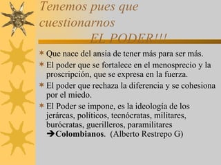 Tenemos pues que cuestionarnos   EL PODER!!! Que nace del ansia de tener más para ser más. El poder que se fortalece en el menosprecio y la proscripción, que se expresa en la fuerza. El poder que rechaza la diferencia y se cohesiona por el miedo. El Poder se impone, es la ideología de los jerárcas, políticos, tecnócratas, militares, burócratas, guerilleros, paramilitares   Colombianos .  (Alberto Restrepo G) 