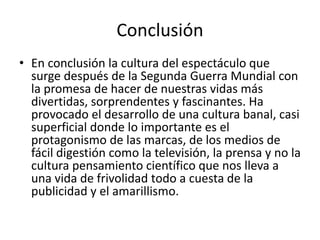 Conclusión
• En conclusión la cultura del espectáculo que
surge después de la Segunda Guerra Mundial con
la promesa de hacer de nuestras vidas más
divertidas, sorprendentes y fascinantes. Ha
provocado el desarrollo de una cultura banal, casi
superficial donde lo importante es el
protagonismo de las marcas, de los medios de
fácil digestión como la televisión, la prensa y no la
cultura pensamiento científico que nos lleva a
una vida de frivolidad todo a cuesta de la
publicidad y el amarillismo.
 