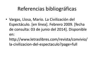 Referencias bibliográficas
• Vargas, Llosa, Mario. La Civilización del
Espectáculo. [en línea]. Febrero 2009. [fecha
de consulta: 03 de junio del 2014]. Disponible
en:
http://www.letraslibres.com/revista/convivio/
la-civilizacion-del-espectaculo?page=full
 