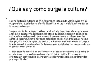 ¿Qué es y como surge la cultura?
•
Es una cultura en donde el primer lugar en la tabla de valores vigente lo
ocupa el entretenimiento, donde divertirse, escapar del aburrimiento, es
la pasión universal.
Surge a partir de la Segunda Guerra Mundial y la escasez de los primeros
años de la posguerra. Luego de esa etapa durísima, siguió un periodo de
extraordinario desarrollo económico, incremento de las clases medias
como la espuma, se intensificó la movilidad social y se produjo, al mismo
tiempo, una notable apertura de los parámetros morales, empezando por
la vida sexual, tradicionalmente frenada por las iglesias y el laicismo de las
organizaciones políticas.
El bienestar, la libertad de costumbres y el espacio creciente ocupado por
el ocio en el mundo desarrollado constituyó un estímulo para que
proliferaran como nunca las industrias del entretenimiento, promovidas
por la publicidad.
 